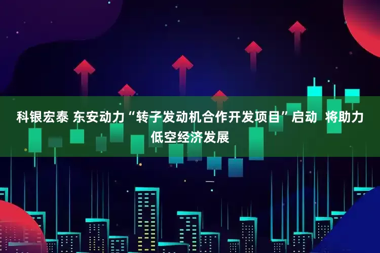 科银宏泰 东安动力“转子发动机合作开发项目”启动  将助力低空经济发展