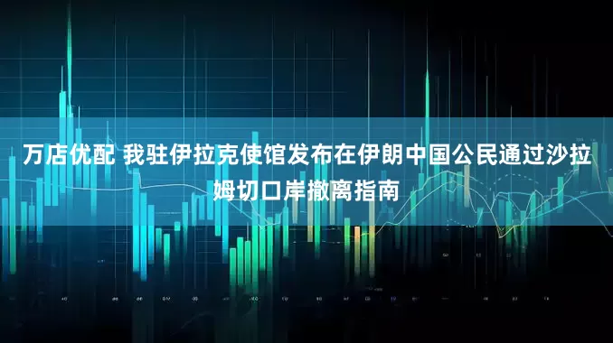 万店优配 我驻伊拉克使馆发布在伊朗中国公民通过沙拉姆切口岸撤离指南