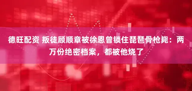 德旺配资 叛徒顾顺章被徐恩曾锁住琵琶骨枪毙：两万份绝密档案，都被他烧了