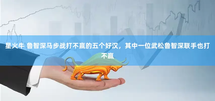 星火牛 鲁智深马步战打不赢的五个好汉，其中一位武松鲁智深联手也打不赢