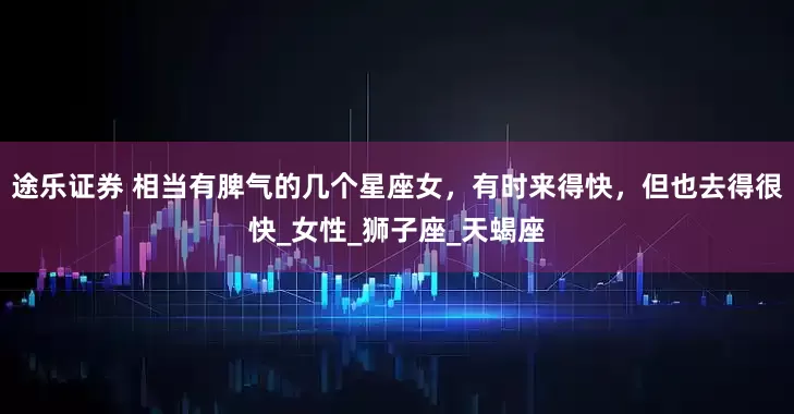 途乐证券 相当有脾气的几个星座女，有时来得快，但也去得很快_女性_狮子座_天蝎座