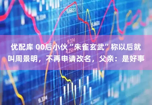 优配库 00后小伙“朱雀玄武”称以后就叫周景明，不再申请改名，父亲：是好事