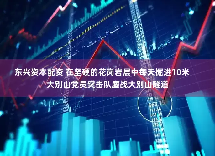 东兴资本配资 在坚硬的花岗岩层中每天掘进10米     大别山党员突击队鏖战大别山隧道