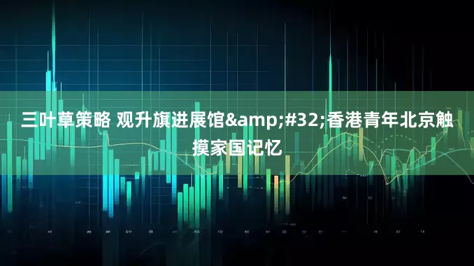 三叶草策略 观升旗进展馆&#32;香港青年北京触摸家国记忆