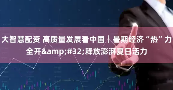 大智慧配资 高质量发展看中国｜暑期经济“热”力全开&#32;释放澎湃夏日活力