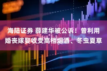 海陆证券 薛建华被公诉！曾利用婚丧嫁娶收受高档烟酒、冬虫夏草
