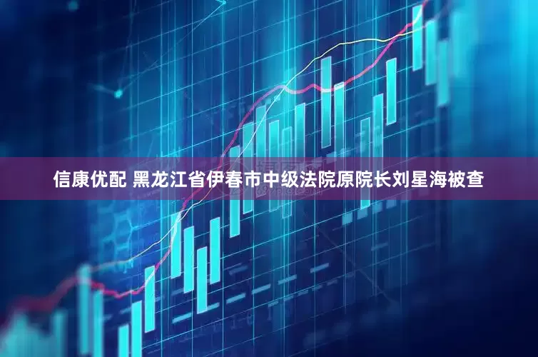 信康优配 黑龙江省伊春市中级法院原院长刘星海被查