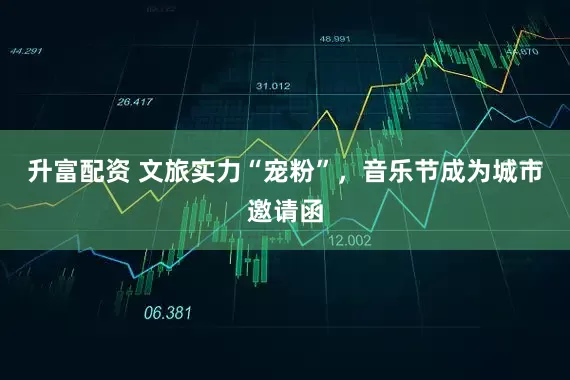 升富配资 文旅实力“宠粉”，音乐节成为城市邀请函