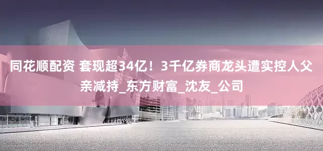 同花顺配资 套现超34亿！3千亿券商龙头遭实控人父亲减持_东方财富_沈友_公司