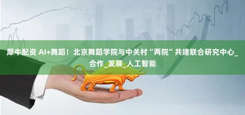 犀牛配资 AI+舞蹈！北京舞蹈学院与中关村“两院”共建联合研究中心_合作_发展_人工智能
