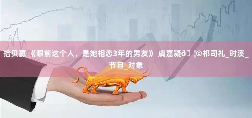 拾贝赢 《眼前这个人，是她相恋3年的男友》 虞嘉凝🦩祁司礼_时溪_节目_对象