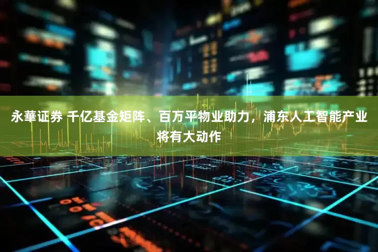 永華证券 千亿基金矩阵、百万平物业助力，浦东人工智能产业将有大动作