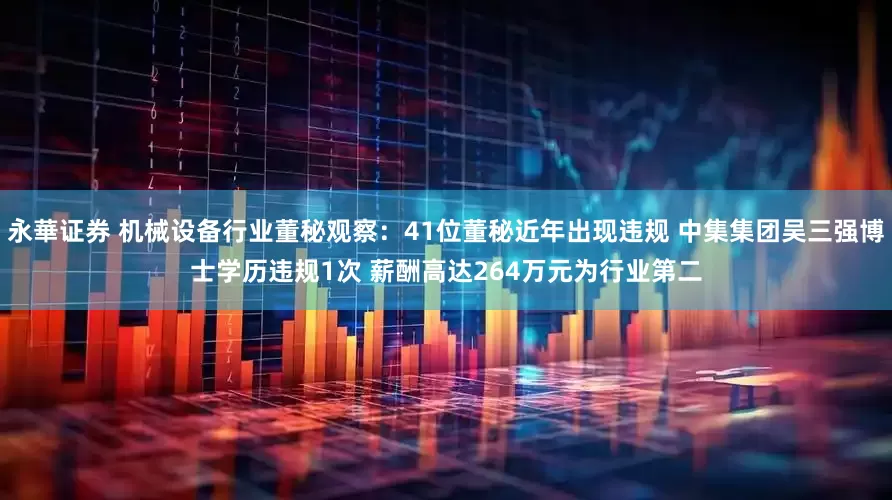 永華证券 机械设备行业董秘观察：41位董秘近年出现违规 中集集团吴三强博士学历违规1次 薪酬高达264万元为行业第二