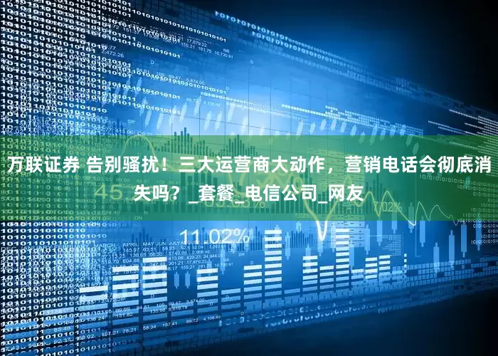 万联证券 告别骚扰！三大运营商大动作，营销电话会彻底消失吗？_套餐_电信公司_网友