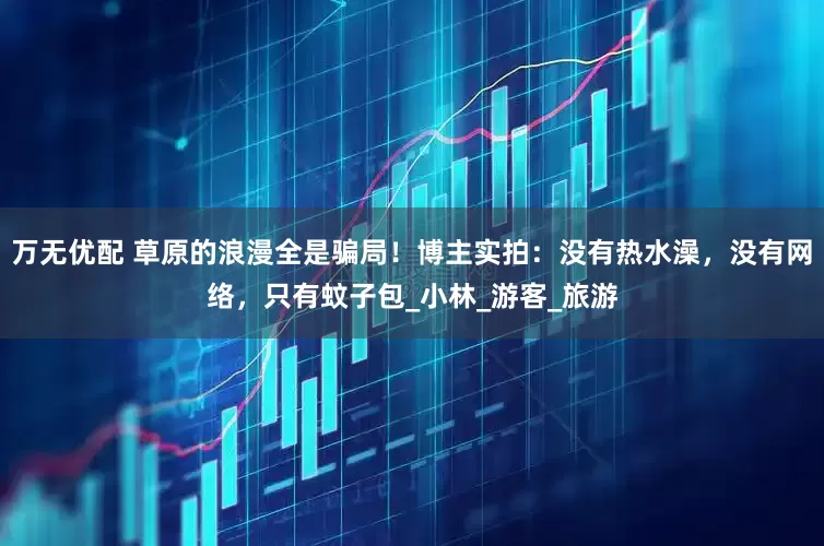 万无优配 草原的浪漫全是骗局！博主实拍：没有热水澡，没有网络，只有蚊子包_小林_游客_旅游
