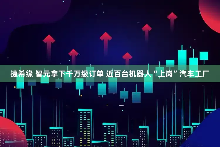捷希缘 智元拿下千万级订单 近百台机器人“上岗”汽车工厂
