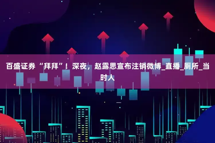 百盛证券 “拜拜”！深夜，赵露思宣布注销微博_直播_厕所_当时人