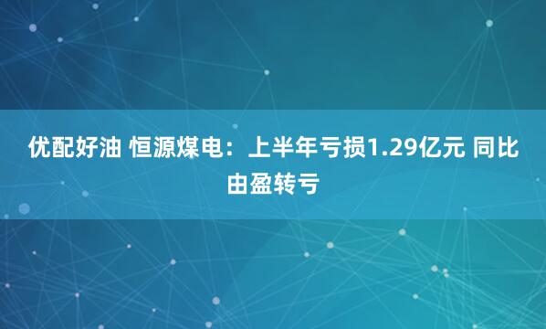 优配好油 恒源煤电：上半年亏损1.29亿元 同比由盈转亏