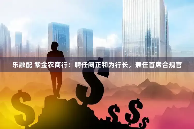 乐融配 紫金农商行：聘任阙正和为行长，兼任首席合规官