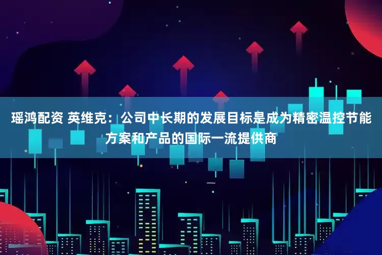 瑶鸿配资 英维克：公司中长期的发展目标是成为精密温控节能方案和产品的国际一流提供商