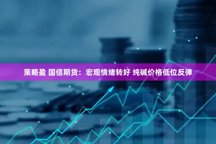 策略盈 国信期货：宏观情绪转好 纯碱价格低位反弹