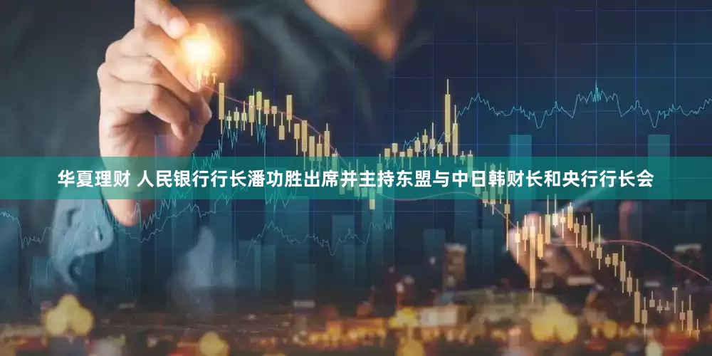 华夏理财 人民银行行长潘功胜出席并主持东盟与中日韩财长和央行行长会