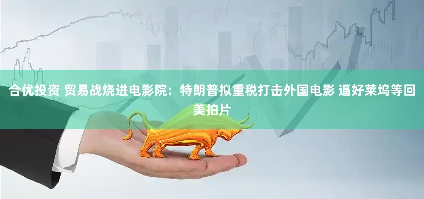 合优投资 贸易战烧进电影院：特朗普拟重税打击外国电影 逼好莱坞等回美拍片