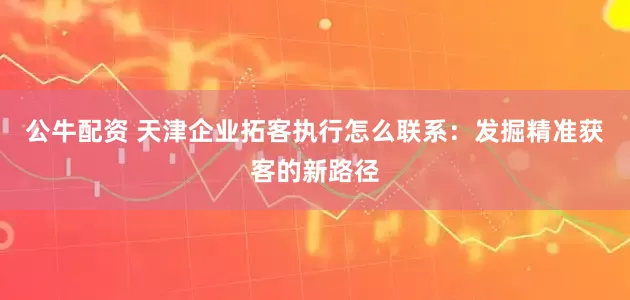 公牛配资 天津企业拓客执行怎么联系：发掘精准获客的新路径