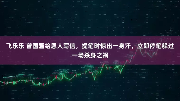 飞乐乐 曾国藩给恩人写信，提笔时惊出一身汗，立即停笔躲过一场杀身之祸