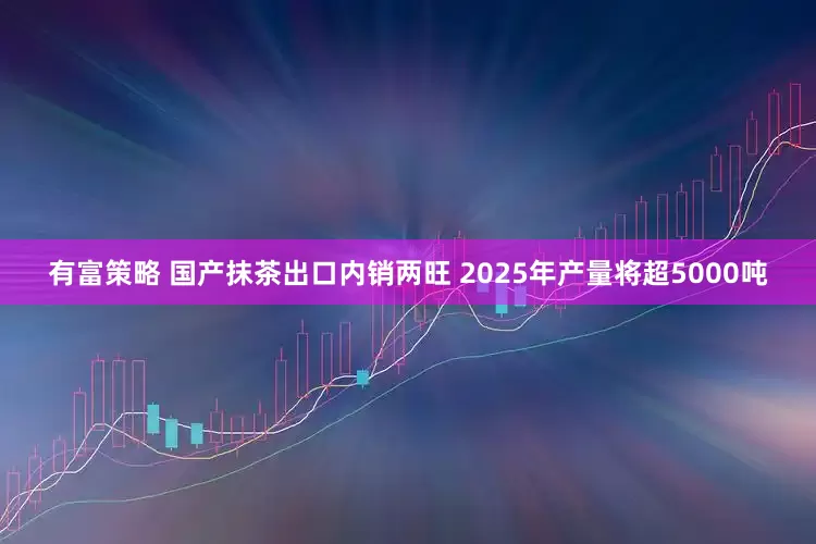 有富策略 国产抹茶出口内销两旺 2025年产量将超5000吨