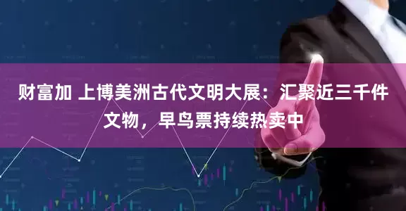 财富加 上博美洲古代文明大展：汇聚近三千件文物，早鸟票持续热卖中